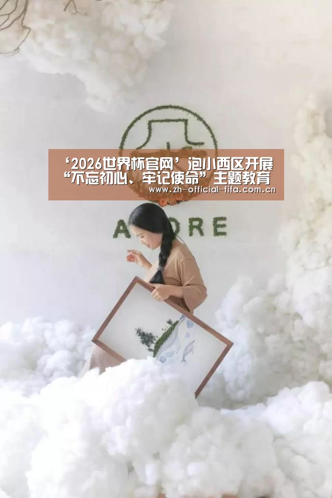 ‘2026世界杯官网’泡小西区开展“不忘初心、牢记使命”主题教育党日活动
